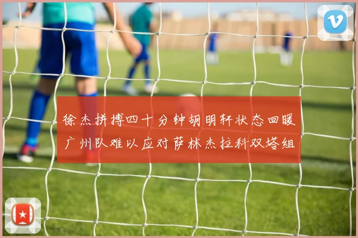 徐杰拼搏四十分钟胡明轩状态回暖广州队难以应对萨林杰拉科双塔组合
