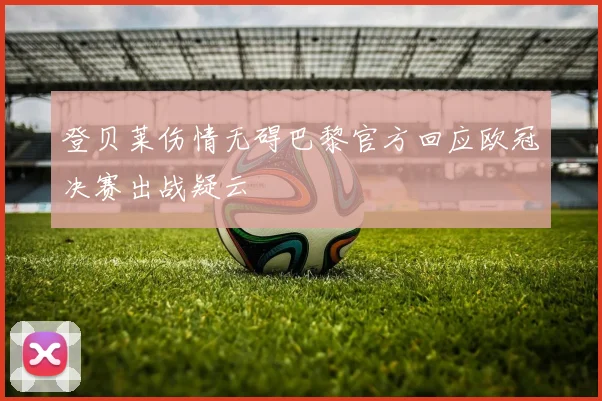 登贝莱伤情无碍巴黎官方回应欧冠决赛出战疑云