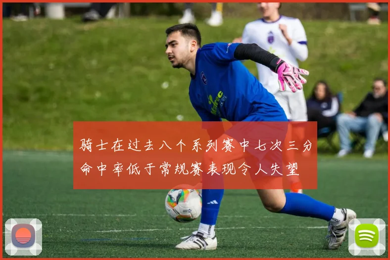 骑士在过去八个系列赛中七次三分命中率低于常规赛表现令人失望