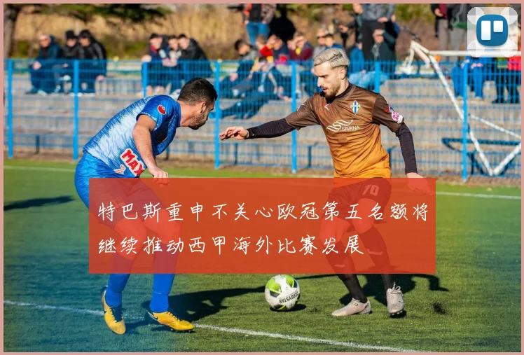 特巴斯重申不关心欧冠第五名额将继续推动西甲海外比赛发展