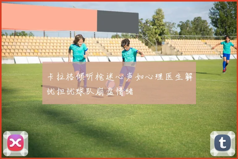 卡拉格倾听枪迷心声如心理医生解忧担忧球队崩盘情绪