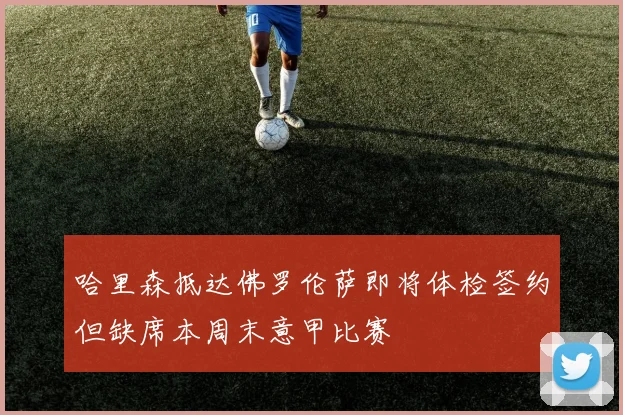 哈里森抵达佛罗伦萨即将体检签约但缺席本周末意甲比赛