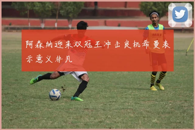 阿森纳迎来双冠王冲击良机希曼表示意义非凡