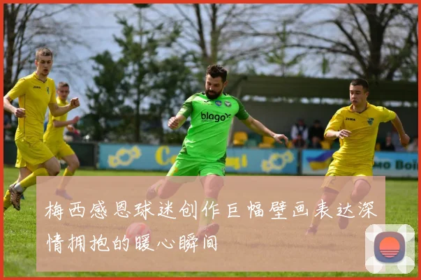 梅西感恩球迷创作巨幅壁画表达深情拥抱的暖心瞬间