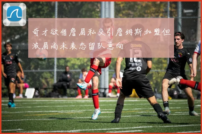 奇才欲借詹眉私交引詹姆斯加盟但浓眉尚未表态留队意向