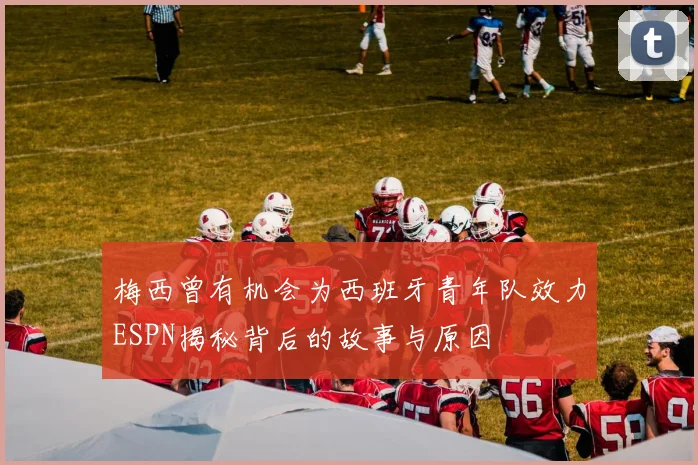 梅西曾有机会为西班牙青年队效力ESPN揭秘背后的故事与原因