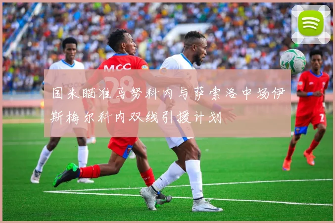 国米瞄准马努科内与萨索洛中场伊斯梅尔科内双线引援计划