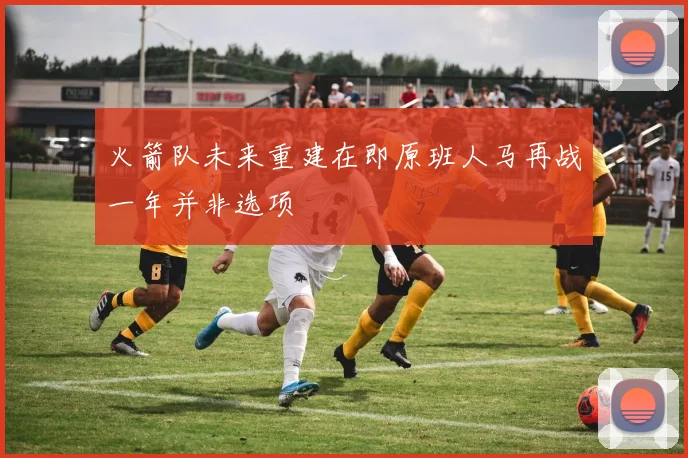 火箭队未来重建在即原班人马再战一年并非选项