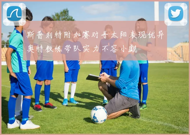 斯普利特附加赛对手太阳表现优异奥特教练带队实力不容小觑