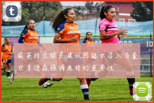 前英格兰球员建议图赫尔召入马奎尔亨德森强调老将的重要性