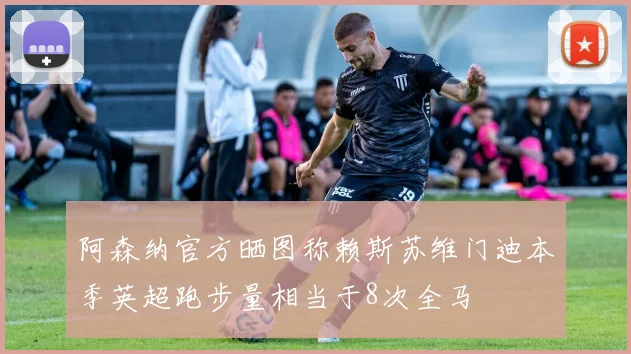 阿森纳官方晒图称赖斯苏维门迪本季英超跑步量相当于8次全马
