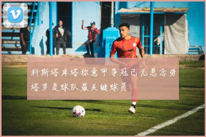科斯塔库塔称意甲争冠已无悬念劳塔罗是球队最关键球员