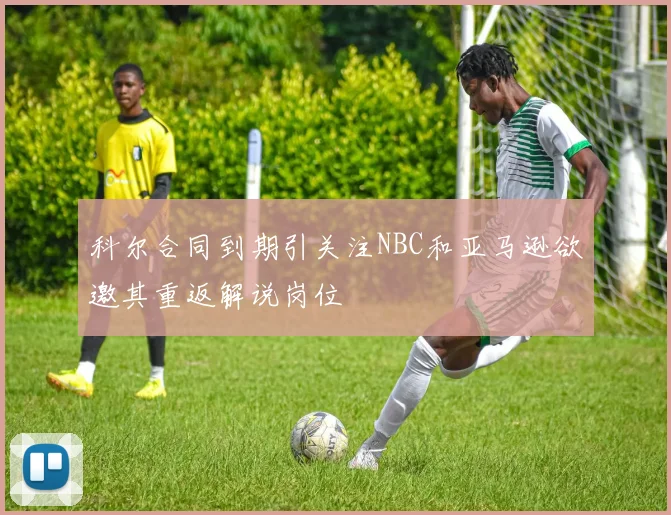 科尔合同到期引关注NBC和亚马逊欲邀其重返解说岗位