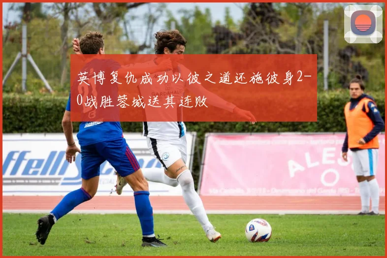 英博复仇成功以彼之道还施彼身2-0战胜蓉城送其连败