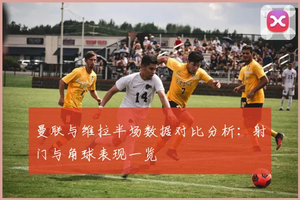 曼联与维拉半场数据对比分析：射门与角球表现一览
