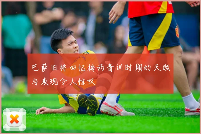 巴萨旧将回忆梅西青训时期的天赋与表现令人惊叹