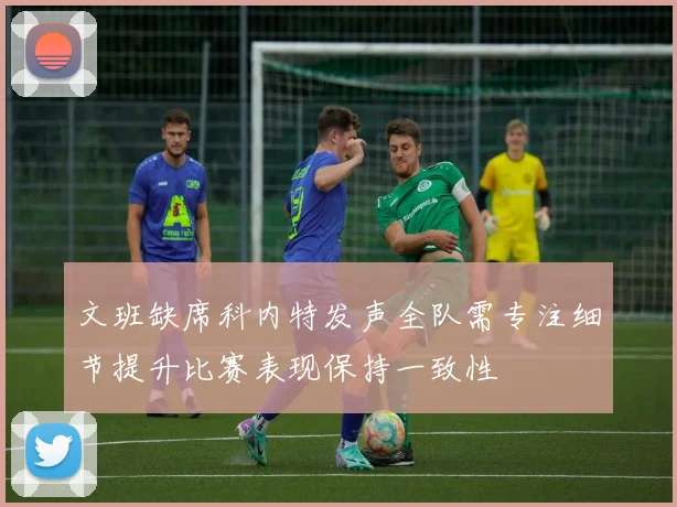 文班缺席科内特发声全队需专注细节提升比赛表现保持一致性