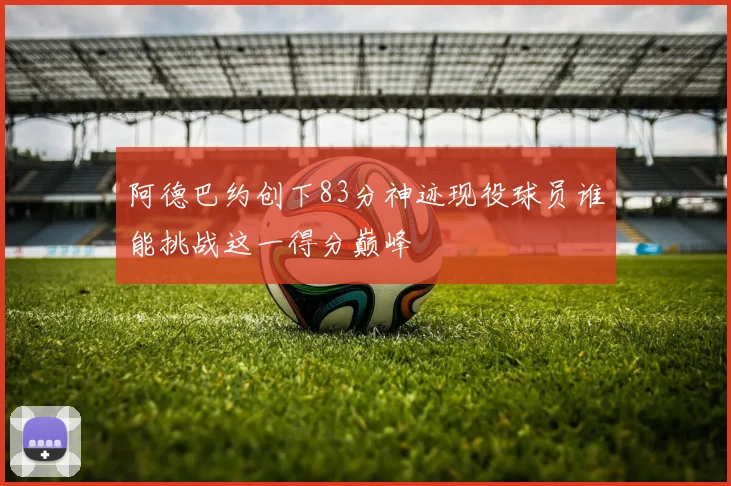 阿德巴约创下83分神迹现役球员谁能挑战这一得分巅峰