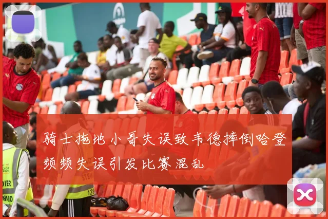 骑士拖地小哥失误致韦德摔倒哈登频频失误引发比赛混乱