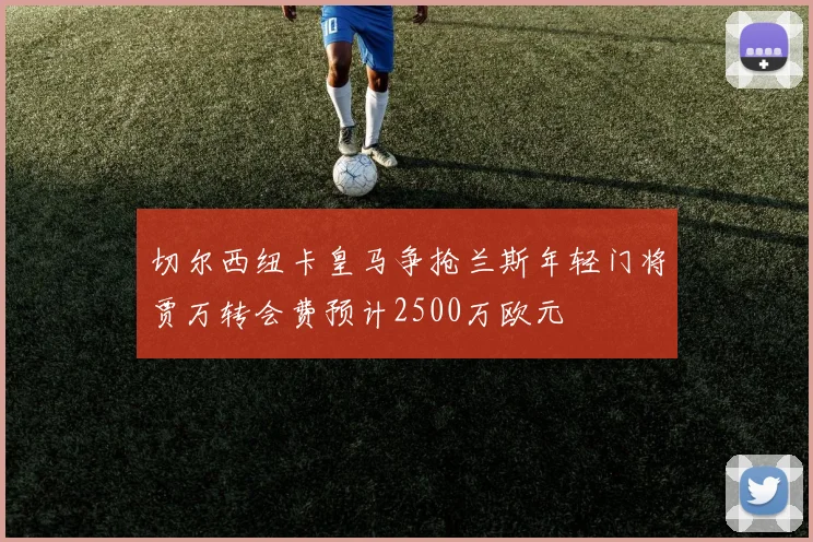 切尔西纽卡皇马争抢兰斯年轻门将贾万转会费预计2500万欧元