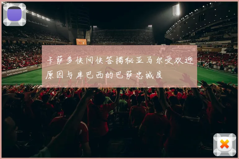 卡萨多快问快答揭秘亚马尔受欢迎原因与库巴西的巴萨忠诚度