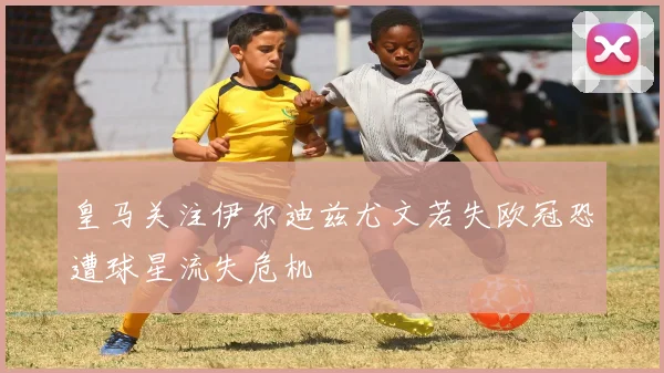 皇马关注伊尔迪兹尤文若失欧冠恐遭球星流失危机