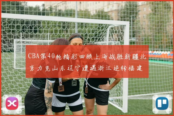 CBA第40轮精彩回顾上海战胜新疆北京力克山东辽宁遭遇浙江逆转福建逆袭广东