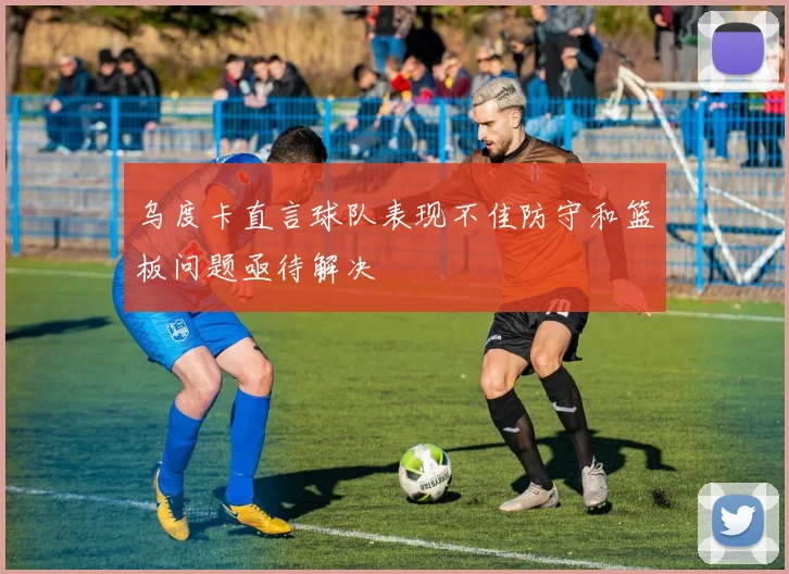 乌度卡直言球队表现不佳防守和篮板问题亟待解决